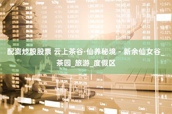 配资炒股股票 云上茶谷·仙养秘境 - 新余仙女谷_茶园_旅游_度假区