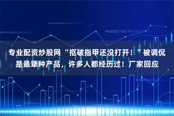 专业配资炒股网 “抠破指甲还没打开！”被调侃是最犟种产品，许多人都经历过！厂家回应