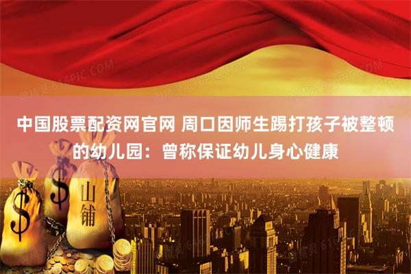 中国股票配资网官网 周口因师生踢打孩子被整顿的幼儿园：曾称保证幼儿身心健康