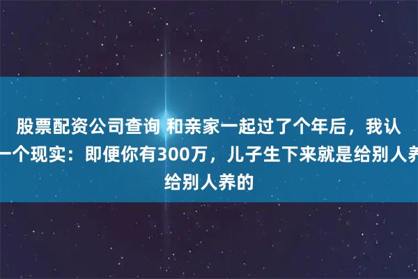 股票配资公司查询 和亲家一起过了个年后，我认清一个现实：即便你有300万，儿子生下来就是给别人养的